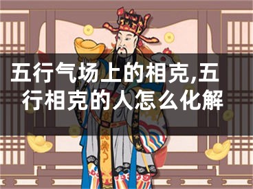 五行气场上的相克,五行相克的人怎么化解