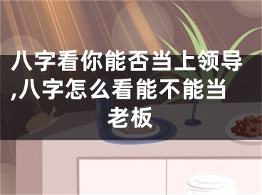 八字看你能否当上领导,八字怎么看能不能当老板