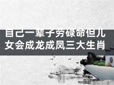 自己一辈子劳碌命但儿女会成龙成凤三大生肖