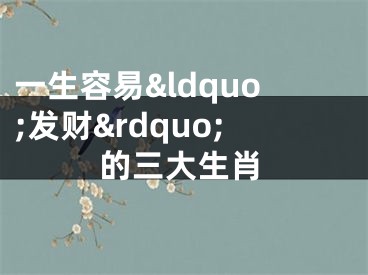 一生容易&ldquo;发财&rdquo;的三大生肖