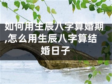如何用生辰八字算婚期,怎么用生辰八字算结婚日子