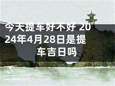 今天提车好不好 2024年4月28日是提车吉日吗