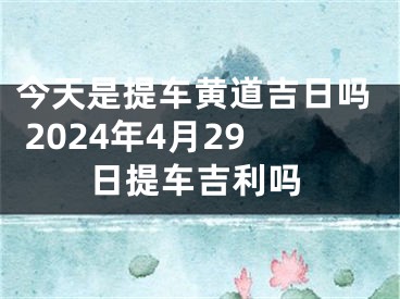 今天是提车黄道吉日吗 2024年4月29日提车吉利吗