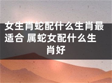 女生肖蛇配什么生肖最适合 属蛇女配什么生肖好
