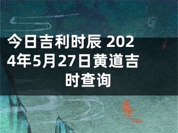 今日吉利时辰 2024年5月27日黄道吉时查询