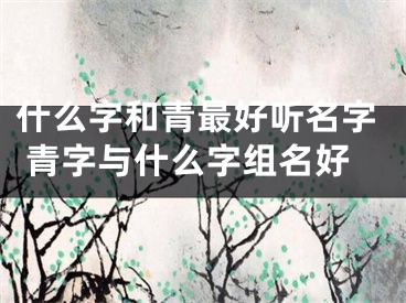 什么字和青最好听名字 青字与什么字组名好