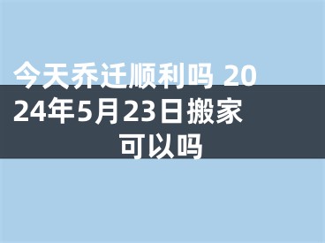今天乔迁顺利吗 2024年5月23日搬家可以吗