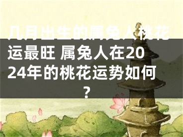 几月出生的属兔人桃花运最旺 属兔人在2024年的桃花运势如何?