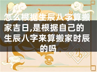 怎么根据生辰八字算搬家吉日,是根据自己的生辰八字来算搬家时辰的吗