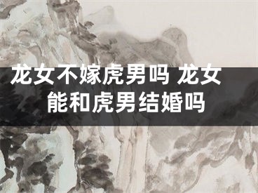 龙女不嫁虎男吗 龙女能和虎男结婚吗