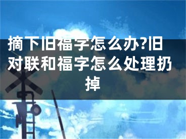 摘下旧福字怎么办?旧对联和福字怎么处理扔掉