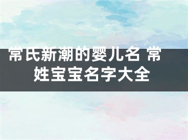 常氏新潮的婴儿名 常姓宝宝名字大全