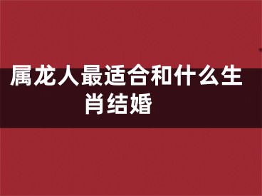 属龙人最适合和什么生肖结婚 