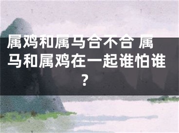 属鸡和属马合不合 属马和属鸡在一起谁怕谁?