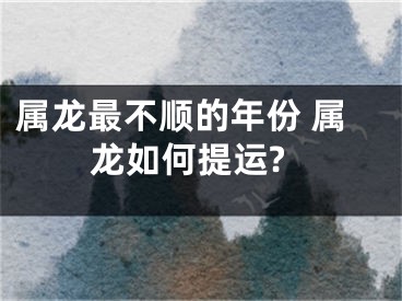 属龙最不顺的年份 属龙如何提运?