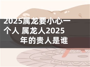 2025属龙要小心一个人 属龙人2025年的贵人是谁