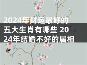 2024年财运最好的五大生肖有哪些 2024年结婚不好的属相
