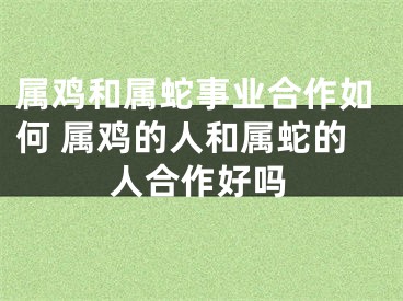 属鸡和属蛇事业合作如何 属鸡的人和属蛇的人合作好吗