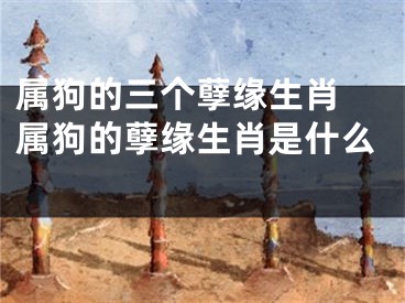 属狗的三个孽缘生肖 属狗的孽缘生肖是什么 
