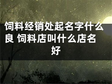 饲料经销处起名字什么良 饲料店叫什么店名好