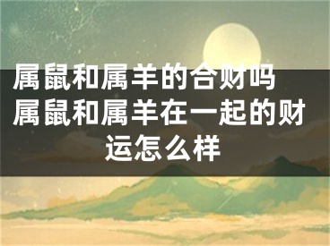 属鼠和属羊的合财吗 属鼠和属羊在一起的财运怎么样