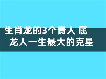 生肖龙的3个贵人 属龙人一生最大的克星