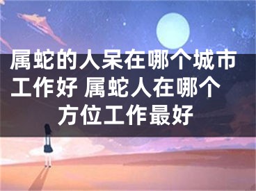 属蛇的人呆在哪个城市工作好 属蛇人在哪个方位工作最好