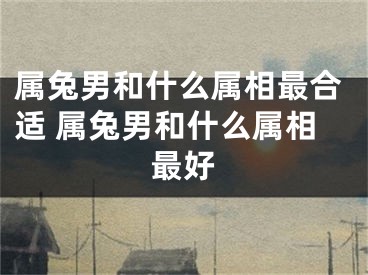 属兔男和什么属相最合适 属兔男和什么属相最好