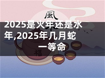 2025是火年还是水年,2025年几月蛇一等命