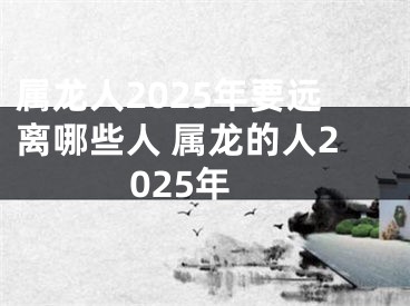 属龙人2025年要远离哪些人 属龙的人2025年