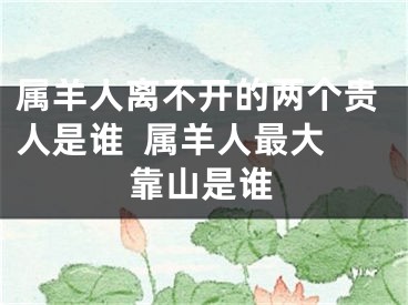 属羊人离不开的两个贵人是谁  属羊人最大靠山是谁