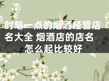 时髦一点的烟酒经营店名大全 烟酒店的店名怎么起比较好