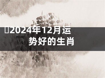 ​2024年12月运势好的生肖