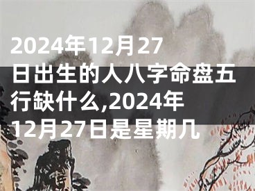2024年12月27日出生的人八字命盘五行缺什么,2024年12月27日是星期几