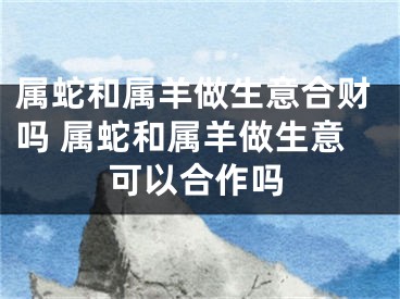 属蛇和属羊做生意合财吗 属蛇和属羊做生意可以合作吗