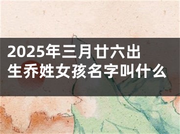 2025年三月廿六出生乔姓女孩名字叫什么
