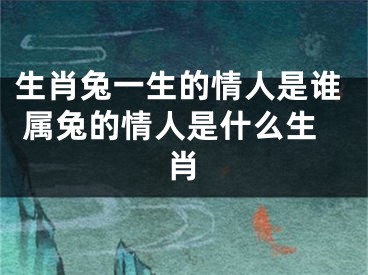 生肖兔一生的情人是谁 属兔的情人是什么生肖