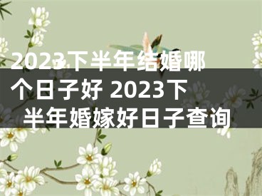 2023下半年结婚哪个日子好 2023下半年婚嫁好日子查询