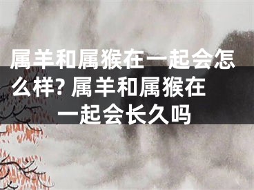 属羊和属猴在一起会怎么样? 属羊和属猴在一起会长久吗