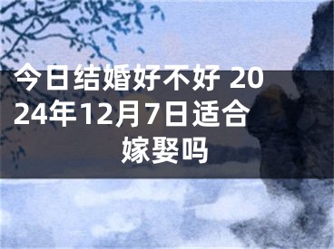 今日结婚好不好 2024年12月7日适合嫁娶吗