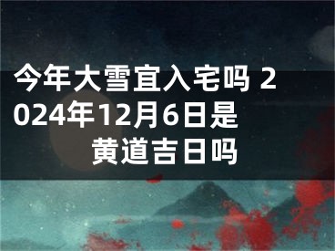 今年大雪宜入宅吗 2024年12月6日是黄道吉日吗