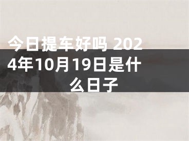 今日提车好吗 2024年10月19日是什么日子
