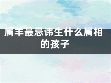 属羊最忌讳生什么属相的孩子