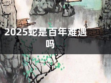 2025蛇是百年难遇吗 