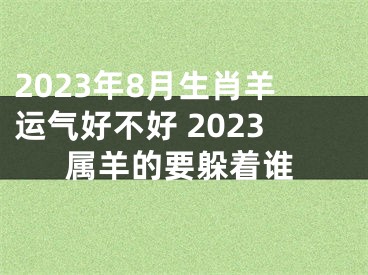 2023年8月生肖羊运气好不好 2023属羊的要躲着谁