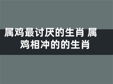 属鸡最讨厌的生肖 属鸡相冲的的生肖