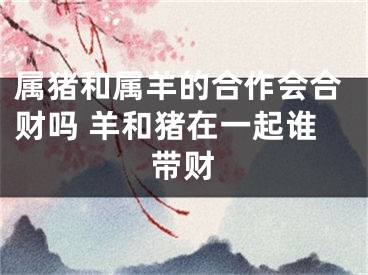属猪和属羊的合作会合财吗 羊和猪在一起谁带财