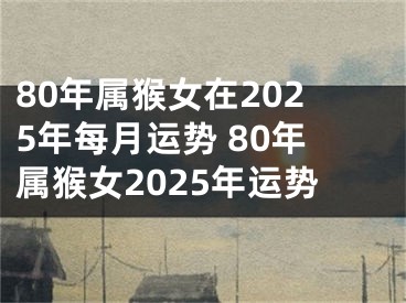 80年属猴女在2025年每月运势 80年属猴女2025年运势