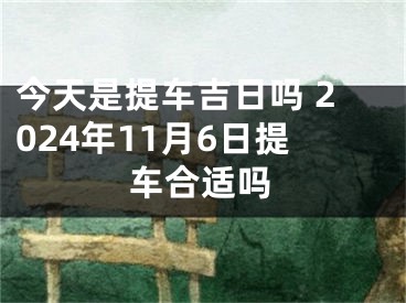 今天是提车吉日吗 2024年11月6日提车合适吗