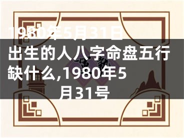 1980年5月31日出生的人八字命盘五行缺什么,1980年5月31号